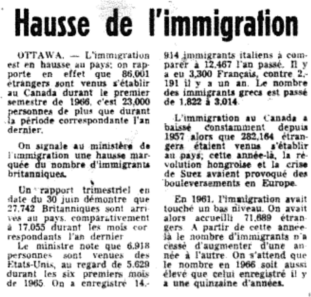 The growth of immigration  «Hausse de l’ immigration», Le Devoir 5/8/1966.
Statistical data on the number of arrivals of Greek immigrants in Montreal.
 Hausse de l'immigration 
 Ottawa.- L'immigration est en hausse au pays; on rapporte en effet que
86,001 étrangers sont venus s'établir au Canada durant le 1er semestre de
1966,  c'est 23,000 personnes de plus que durant la période correspondante
l'an dernier.
On signale au ministère de l'immigration une hausse marquée du nombre
d'immigrants britanniques.
Un rapport trimestriel en date du 30 juin démontre que 27,742 Britanniques
sont arrivés au pays, comparativement à 17,055 durant les mois correspondants
l'an dernier. Le ministre note que 6,918 personnes sont venues des États-Unis,
au regard de 5,629 durant les six premiers mois de 1965. On a enregistré
14,914 immigrants italiens à comparer à 12,467 l'an passé. Il y a eu 3,300
Français, contre 2,191 il y a un an. Le nombre des immigrants  grecs est passé
de 1,822 à 3,014.
L'immigration au Canada a baissé constamment depuis 1957 alors que 282,164
étrangers étaient venu s'établir au pays; cette année-là, la révolution
hongroise et la crise de Suez avaient provoqué des bouleversements en Europe.
En 1961, l'immigration avait touché un bas niveau. On avait alors
accueilli 71,689 étrangers. À partir de cette année-là, le nombre d'immigrants
n'a cessé d'augmenter d'une année à l'autre. On s'attend que le nombre en 1966
soit aussi élevé que celui enregistré il y a une quinzaine d'années.
